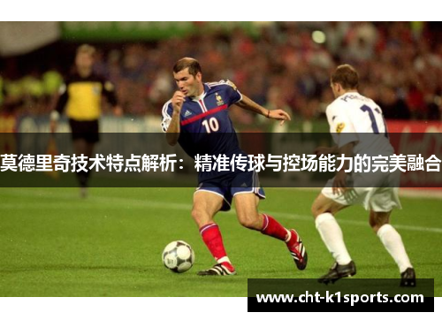 莫德里奇技术特点解析：精准传球与控场能力的完美融合