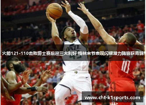 火箭121-110击败爵士赛后迎三大利好 格林末节表现闪耀潜力阵容获青睐