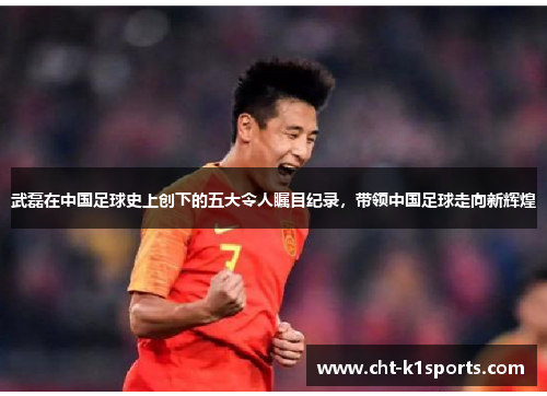 武磊在中国足球史上创下的五大令人瞩目纪录，带领中国足球走向新辉煌